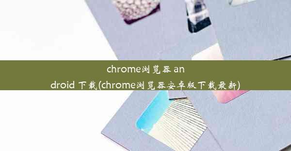 chrome浏览器 android 下载(chrome浏览器安卓版下载最新)