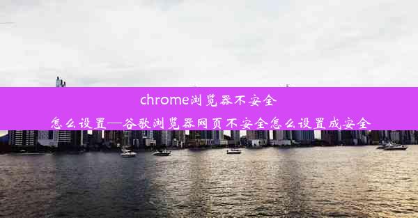 chrome浏览器不安全怎么设置—谷歌浏览器网页不安全怎么设置成安全