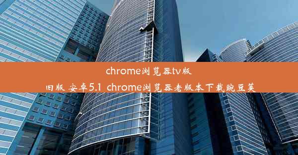 chrome浏览器tv版 旧版 安卓5.1_chrome浏览器老版本下载豌豆荚