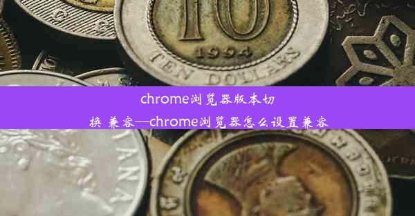 chrome浏览器版本切换 兼容—chrome浏览器怎么设置兼容