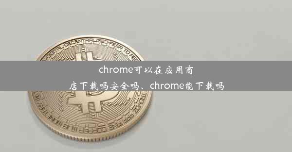 chrome可以在应用商店下载吗安全吗、chrome能下载吗