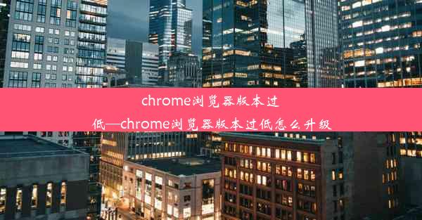 chrome浏览器版本过低—chrome浏览器版本过低怎么升级