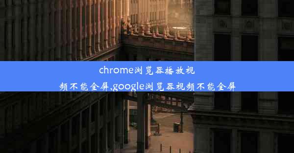 chrome浏览器播放视频不能全屏,google浏览器视频不能全屏