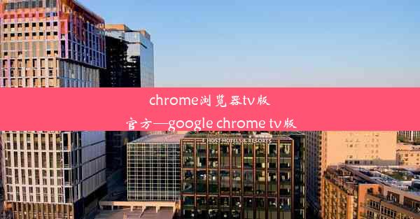 chrome浏览器tv版官方—google chrome tv版