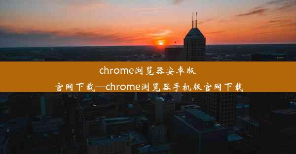 chrome浏览器安卓版官网下载—chrome浏览器手机版官网下载