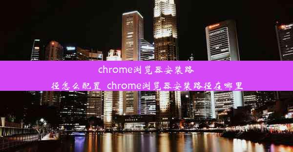 chrome浏览器安装路径怎么配置_chrome浏览器安装路径在哪里