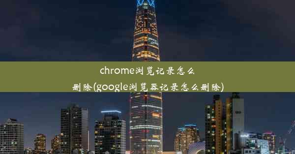 chrome浏览记录怎么删除(google浏览器记录怎么删除)