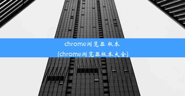 chrome浏览器 版本(chrome浏览器版本大全)