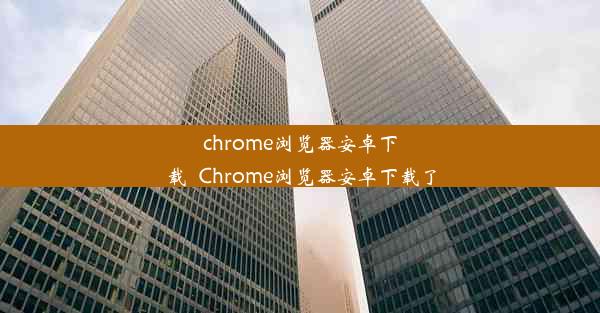 chrome浏览器安卓下载_Chrome浏览器安卓下载了