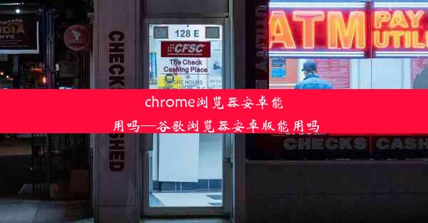 chrome浏览器安卓能用吗—谷歌浏览器安卓版能用吗