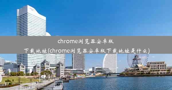 chrome浏览器安卓版下载地址(chrome浏览器安卓版下载地址是什么)