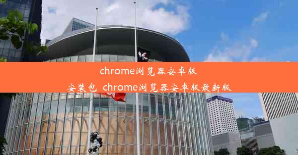 chrome浏览器安卓版安装包_chrome浏览器安卓版最新版