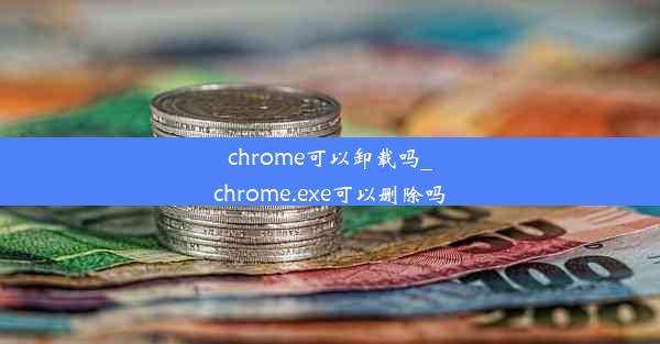 chrome可以卸载吗_chrome.exe可以删除吗