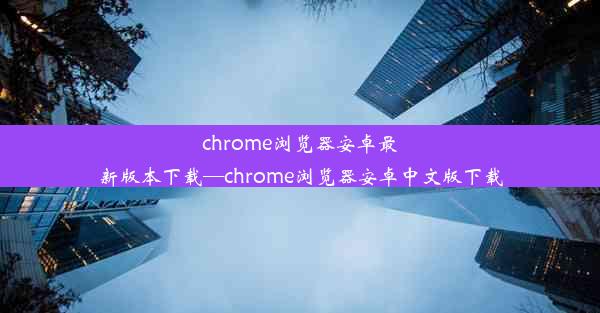 chrome浏览器安卓最新版本下载—chrome浏览器安卓中文版下载