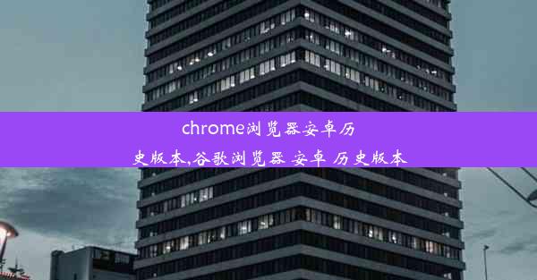 chrome浏览器安卓历史版本,谷歌浏览器 安卓 历史版本