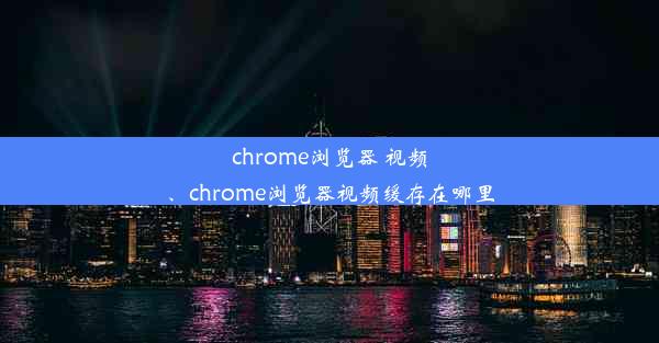 chrome浏览器 视频、chrome浏览器视频缓存在哪里