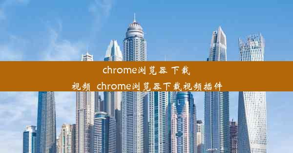 chrome浏览器 下载视频_chrome浏览器下载视频插件