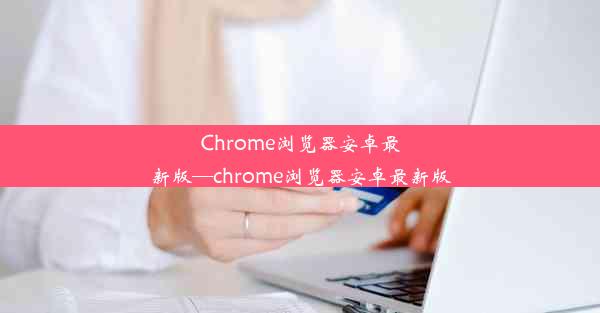 Chrome浏览器安卓最新版—chrome浏览器安卓最新版