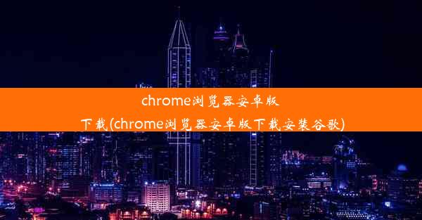 chrome浏览器安卓版下载(chrome浏览器安卓版下载安装谷歌)