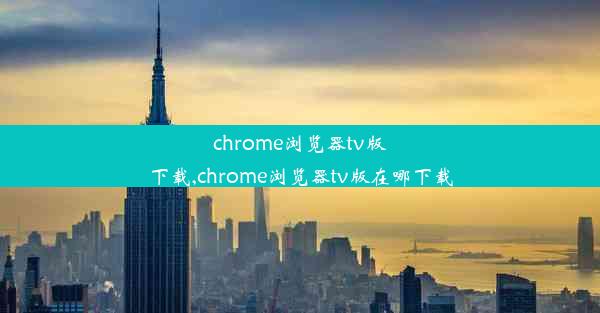 chrome浏览器tv版下载,chrome浏览器tv版在哪下载