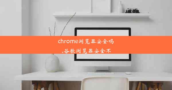 chrome浏览器安全吗,谷歌浏览器安全不