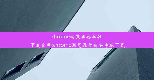 chrome浏览器安卓版下载官网;chrome浏览器最新安卓版下载