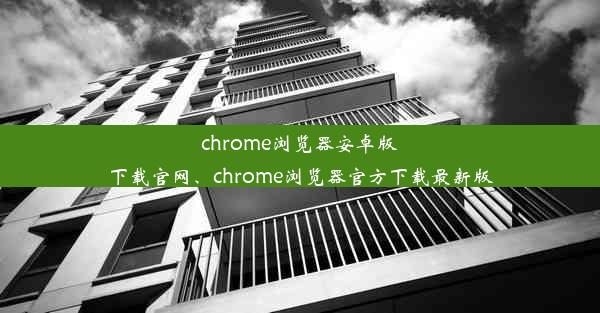 chrome浏览器安卓版下载官网、chrome浏览器官方下载最新版