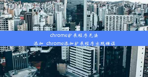 chrome扩展程序无法添加_chrome添加扩展程序出现错误