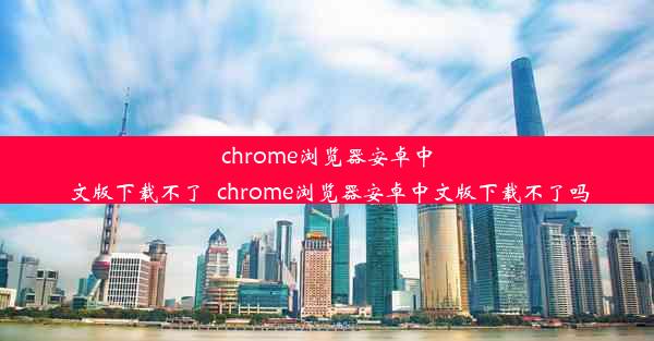 chrome浏览器安卓中文版下载不了_chrome浏览器安卓中文版下载不了吗