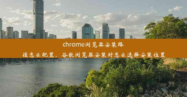 chrome浏览器安装路径怎么配置、谷歌浏览器安装时怎么选择安装位置