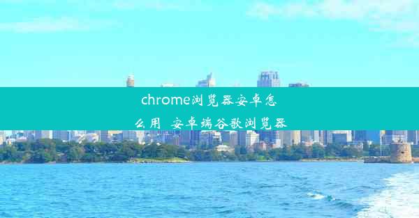 chrome浏览器安卓怎么用_安卓端谷歌浏览器