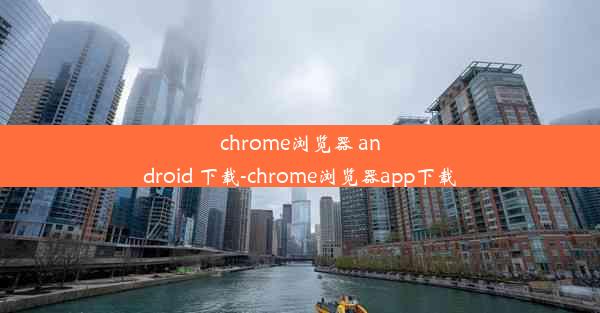 chrome浏览器 android 下载-chrome浏览器app下载