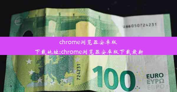 chrome浏览器安卓版下载地址;chrome浏览器安卓版下载最新