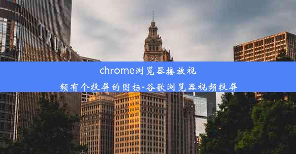 chrome浏览器播放视频有个投屏的图标-谷歌浏览器视频投屏