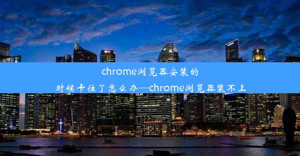 chrome浏览器安装的时候卡住了怎么办—chrome浏览器装不上