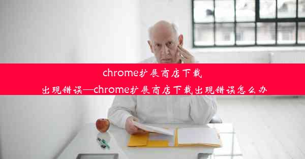 chrome扩展商店下载出现错误—chrome扩展商店下载出现错误怎么办