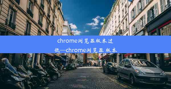 chrome浏览器版本过低—chrome浏览器 版本