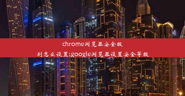 chrome浏览器安全级别怎么设置;google浏览器设置安全等级