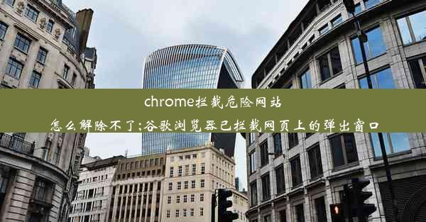 chrome拦截危险网站怎么解除不了;谷歌浏览器已拦截网页上的弹出窗口