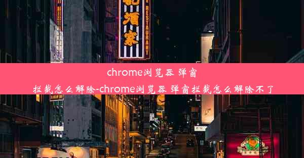 chrome浏览器 弹窗拦截怎么解除-chrome浏览器 弹窗拦截怎么解除不了