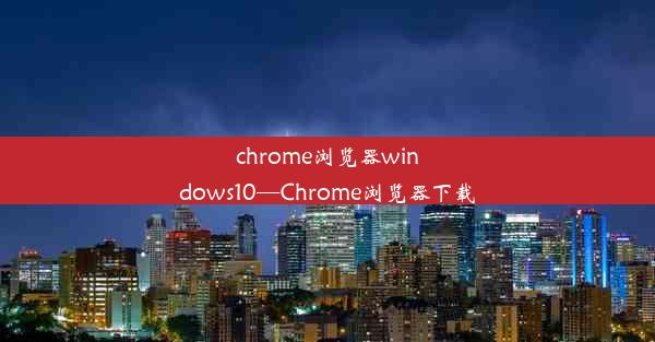 chrome浏览器windows10—Chrome浏览器下载