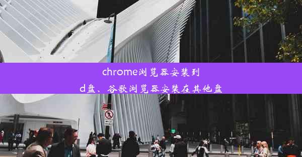 chrome浏览器安装到d盘、谷歌浏览器安装在其他盘