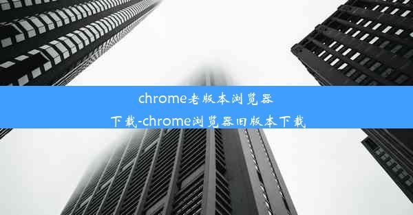 chrome老版本浏览器下载-chrome浏览器旧版本下载