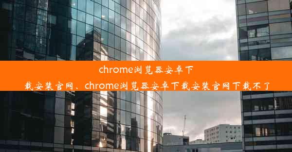 chrome浏览器安卓下载安装官网、chrome浏览器安卓下载安装官网下载不了