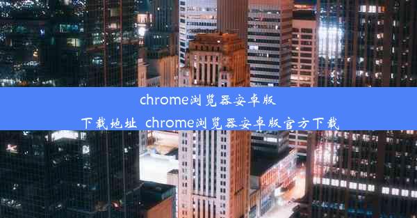 chrome浏览器安卓版下载地址_chrome浏览器安卓版官方下载