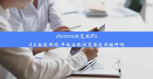 chrome浏览器iPad上面能用吗,平板谷歌浏览器能用插件吗