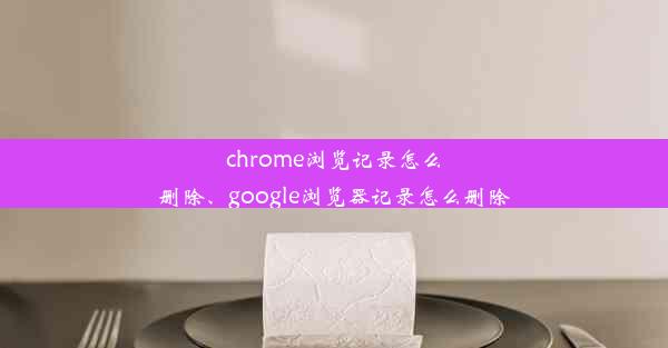 chrome浏览记录怎么删除、google浏览器记录怎么删除