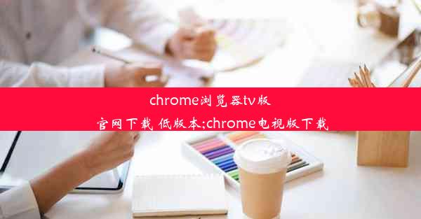 chrome浏览器tv版官网下载 低版本;chrome电视版下载