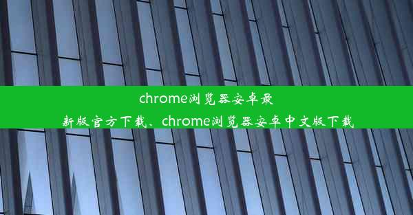 chrome浏览器安卓最新版官方下载、chrome浏览器安卓中文版下载