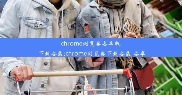 chrome浏览器安卓版下载安装;chrome浏览器下载安装 安卓